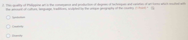 This quality of Philippine art is the conveyance and production of degrees of techniques and varieties of art forms which resulted with
the amount of culture, language, traditions, sculpted by the unique geography of the country. (1 Point) *
Symbolism
Creativity
Diversity