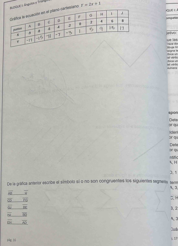 BLOQUE I: Ángulos y Triángui
IQUE I: A
esiano Y=2x+1
ompete
jetivo:
ue las
raza do
Dibuja lín
signa le
Jbica un
lel vértic
Jbica un
el vértic
Jumera
spon
Dete
or qu
Ident
or qu
Dete
or qu
ntific
A, H
D, 1
De la gráfica anterior escribe el símbolo sí o no son congruentes los siguientes segmentos term
A, 3,
overline AB overline U
_ overline CD overline FG
C, H
overline _ GJ _ overline BE
3, 2
overline _ HJ overline BD
A, 3
overline EH overline AD
Cuái
pág. 16 . 17