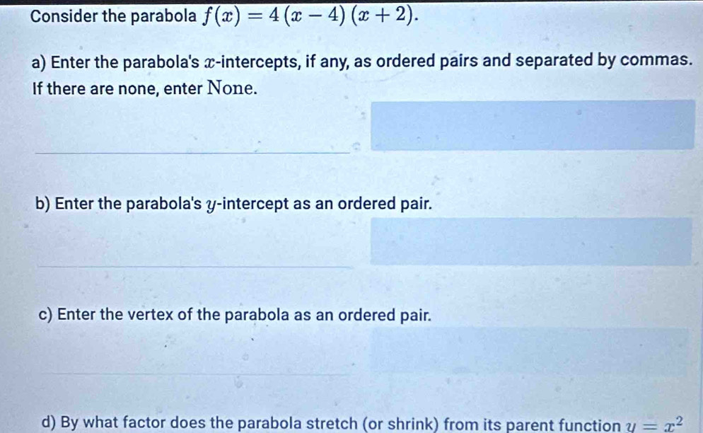 Consider the parabola f(x)=4(x-4)(x+2). 
a) Enter the parabola's x-intercepts, if any, as ordered pairs and separated by commas. 
If there are none, enter None. 
_ 
b) Enter the parabola's y-intercept as an ordered pair. 
_ 
c) Enter the vertex of the parabola as an ordered pair. 
_ 
d) By what factor does the parabola stretch (or shrink) from its parent function y=x^2