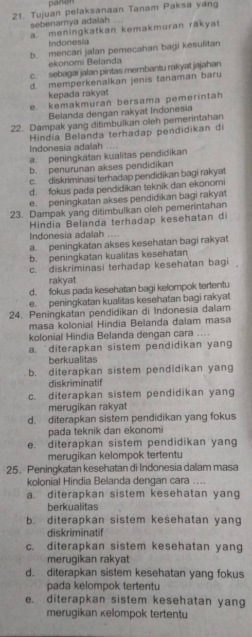 pañen
21. Tujuan pelaksanaan Tanam Paksa yang
sebenarnya adalah ....
a. meningkatkan kemakmuran rakyat
Indonesia
b. mencari jalan pemecahan bagi kesulitan
ekonomi Belanda
c. sebagai jalan pintas membantu rakyat jajahan
d. memperkenalkan jenis tanaman baru
kepada rakyat
e. kemakmuran bersama pemerintah
Belanda dengan rakyat Indonesia
22. Dampak yang ditimbulkan oleh pemerintahan
Hindia Belanda terhadap pendidikan di
Indonesia adalah ..
a. peningkatan kualitas pendidikan
b. penurunan akses pendidikan
c. diskriminasi terhadap pendidikan bagi rakyat
d. fokus pada pendidikan teknik dan ekonomi
e. peningkatan akses pendidikan bagi rakyat
23. Dampak yang ditimbulkan oleh pemerintahan
Hindia Belanda terhadap kesehatan di
Indonesia adalah ....
a. peningkatan akses kesehatan bagi rakyat
b. peningkatan kualitas kesehatan
c. diskriminasi terhadap kesehatan bagi 
rakyat
d. fokus pada kesehatan bagi kelompok tertentu
e. peningkatan kualitas kesehatan bagi rakyat
24. Peningkatan pendidikan di Indonesia dalam
masa kolonial Hindia Belanda dalam masa
kolonial Hindia Belanda dengan cara ....
a. diterapkan sistem pendidikan yang
berkualitas
b. diterapkan sistem pendidikan yang
diskriminatif
c. diterapkan sistem pendidikan yang
merugikan rakyat
d. diterapkan sistem pendidikan yang fokus
pada teknik dan ekonomi
e. diterapkan sistem pendidikan yang
merugikan kelompok tertentu
25. Peningkatan kesehatan di Indonesia dalam masa
kolonial Hindia Belanda dengan cara ....
a. diterapkan sistem kesehatan yang
berkualitas
b. diterapkan sistem kesehatan yang
diskriminatif
c. diterapkan sistem kesehatan yang
merugikan rakyat
d. diterapkan sistem kesehatan yang fokus
pada kelompok tertentu
e. diterapkan sistem kesehatan yang
merugikan kelompok tertentu