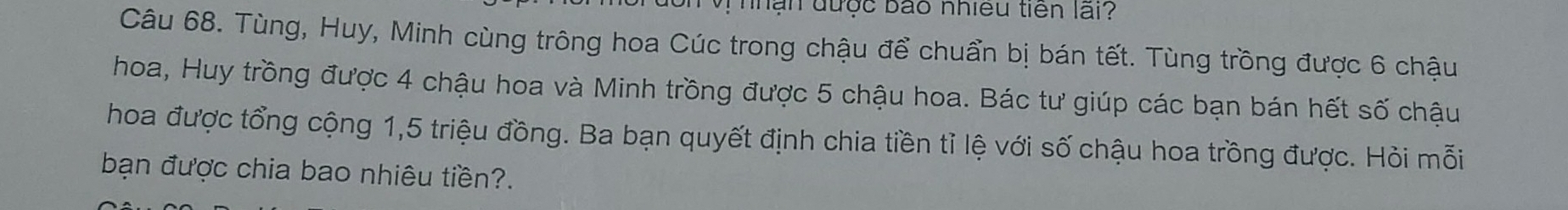 nhận được bão nhiều tiên lãi? 
Câu 68. Tùng, Huy, Minh cùng trông hoa Cúc trong chậu để chuẩn bị bán tết. Tùng trồng được 6 chậu 
hoa, Huy trồng được 4 chậu hoa và Minh trồng được 5 chậu hoa. Bác tư giúp các bạn bán hết số chậu 
hoa được tổng cộng 1, 5 triệu đồng. Ba bạn quyết định chia tiền tỉ lệ với số chậu hoa trồng được. Hỏi mỗi 
bạn được chia bao nhiêu tiền?.