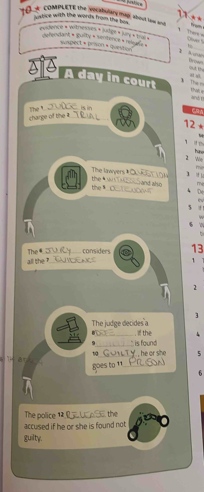 a justice 
COMPLETE the vocabulary map about law and from 
justice with the words from the box . 
evidence = witnesses « judge » Jury » trial » 
There w 
defendant + guilty + sentence + releas e « 
Oliver 5 
suspect • prison + question 
to 
_ 
2 A unan 
Brown 
out the 
S¹ À day in court 3 The m 
at all. 
that e 
and t 
The t is in 
charge of the ?... 
GRA 
12 × 
se 
1 if th 
hav 
2 We 
min 
The lawyers T ON 3 If l。 
the 4W TM S and also 
me 
the 5.... ......0 W 
4 De 
ev 
5 If 
W 
6 W 
t 
The 6 _....... considers
13
all the 7 1
2
3 
The judge decides a 
8_ If the 
4 
9_ is found 
10_ , he or she . 5
goes to 11 _ 
6 
The police 12_ the 
accused if he or she is found not 
guilty.