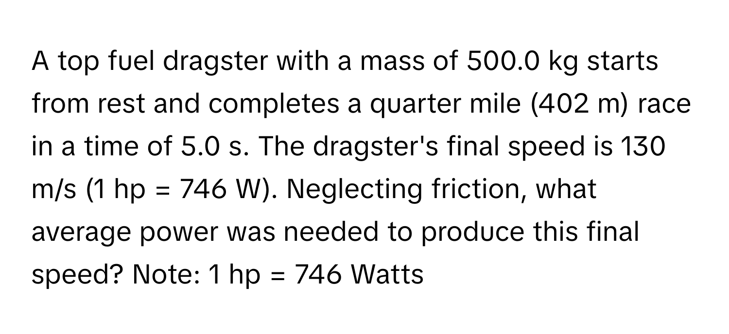 A top fuel dragster with a mass of 500.0 kg starts from rest and completes a quarter mile (402 m) race in a time of 5.0 s. The dragster's final speed is 130 m/s (1 hp = 746 W). Neglecting friction, what average power was needed to produce this final speed? Note: 1 hp = 746 Watts