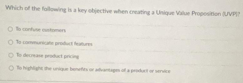 Which of the following is a key objective when creating a Unique Value Proposition (UVP)?
To confuse customers
To communicate product features
To decrease product pricing
To highlight the unique benefts or advantages of a product or service