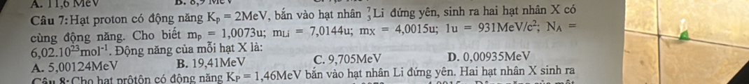 A. 11,6 MeV
Câu 7:Hạt proton có động năng K_p=2MeV , bắn vào hạt nhân beginarrayr 7 3endarray Li đứng yên, sinh ra hai hạt nhân X có
cùng động năng. Cho biết m_p=1,0073u; m_Li=7,0144u; m_x=4,0015u; 1u=931MeV/c^2; N_A=
6,02.10^(23)mol^(-1). Động năng của mỗi hạt X là:
A. 5,00124MeV B. 19,41MeV C. 9,705MeV D. 0,00935MeV
Câu 8: Cho hạt prộtôn có động năng K_P=1. , 46MeV bắn vào hạt nhân Li đứng yên. Hai hạt nhân X sinh ra