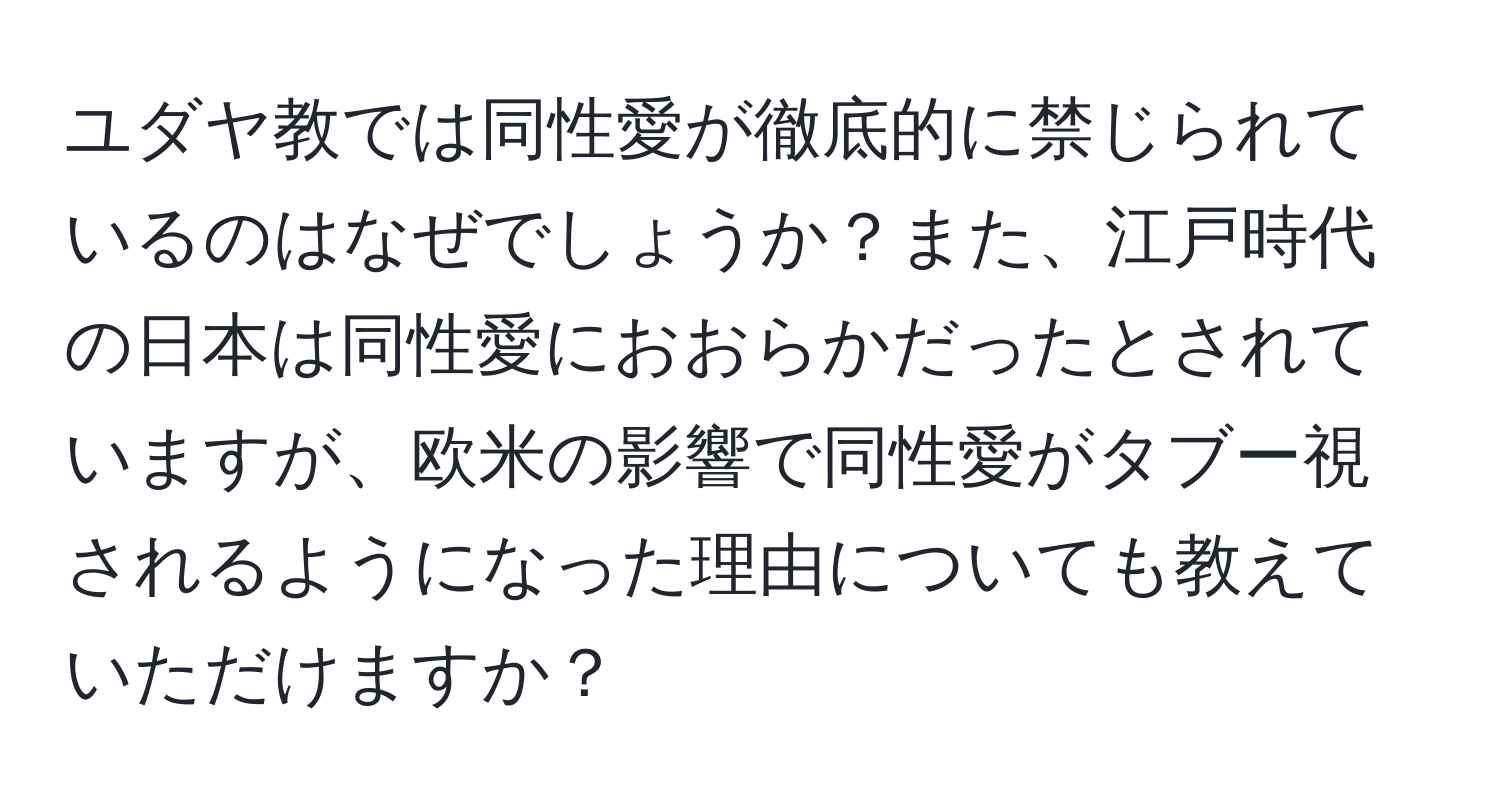 ユダヤ教では同性愛が徹底的に禁じられているのはなぜでしょうか？また、江戸時代の日本は同性愛におおらかだったとされていますが、欧米の影響で同性愛がタブー視されるようになった理由についても教えていただけますか？