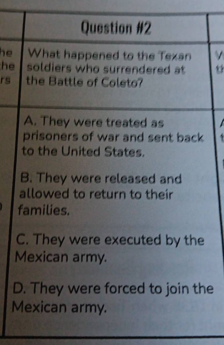 he What happened to the Texan
he soldiers who surrendered at 
rs the Battle of Coleto?
A. They were treated as
prisoners of war and sent back
to the United States.
B. They were released and
allowed to return to their
families.
C. They were executed by the
Mexican army.
D. They were forced to join the
Mexican army.