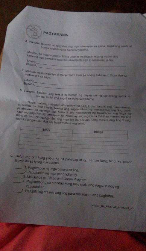 PAGYAMANIN
A. Paruto, Biesahin at kopyasin ang moa sitwaryon so ibabe. Isuied ang wents at
bunga sa patlang sa lyong kutwadamo .
1. Masipeg na magbubokid al Mang Jose at inaalagoan niyang mabuti ang
_
kanyang mga panarim kaya may ibinebenta siys at nakakaing gulay
SANHL
_
BUNGA:
2. Madaias na manigarityo si Mang Pedro mula pa noong kabataan, Kaya sija ay
nagkasakit sa baga .
_
SANHI
_
BUNGA
B. Panuto: Basahin ang teksto at bumuo ng dayagram ng ugnayang sanhi at
bunga. Isulat ang sagot sa iyong kuwaderno.
Noon, malinis, mabango at malinaw na tubig kaya marami ang namamasyal
at naliligo sa llog Pasig. Nasira ang kagandahan ng makasaysavang lkog dahll
pinabayaan ito ng mga fab. Marami and nactatapon ng basura sa ilog kaya sa
kaunling pag-ulan ay umsapaw ito. Namatay ang mga isda dahil sa marumi na and
tubig sa ilog. Nangangamba ang mga tao na tuluyan nang masira ang llog Pasiq
kaya kailangan kumilos sila bago mahuli ang lahat.
C. Isulat ang (√) kung pabor ka sa pahayag at (χ) naman kung hindi ka pabor.
Gawin ito sa iyong kuwaderno
_1. Pagtatapon ng mga basura sa ilog.
_2. Pagtatanim ng mga punongkahoy.
_3. Makilahok sa Clean and Green Program.
_4. Pagsumbong sa otondad kung may makitang nagsusunog ng
kabundukan
_5. Panatilihing malinis ang ilog para maiwasan ang pagbaha.
7 NegOr_04_Fisinal_Modvult_=2