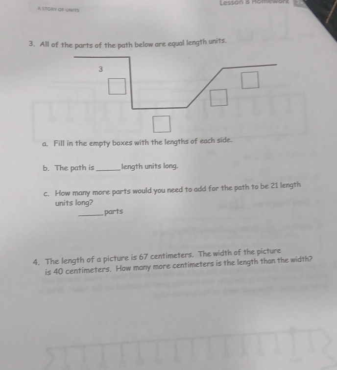 Lesson & Homewor 
A STORY OF UNITS 
3. All of the parts of the path below are equal length units. 
a. Fill in the empty boxes with the lengths of each side. 
b. The path is _length units long. 
c. How many more parts would you need to add for the path to be 21 length 
units long? 
_parts 
4. The length of a picture is 67 centimeters. The width of the picture 
is 40 centimeters. How many more centimeters is the length than the width?