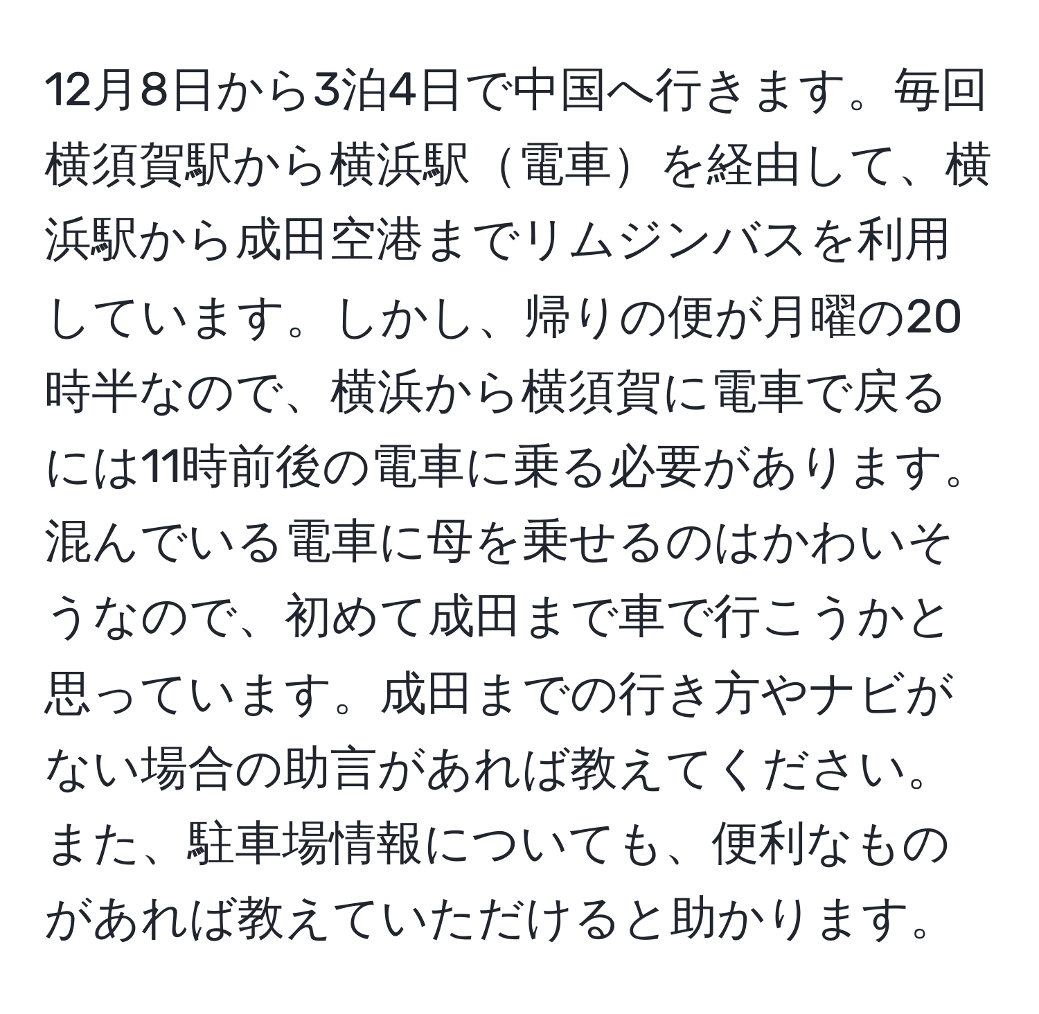 12月8日から3泊4日で中国へ行きます。毎回横須賀駅から横浜駅電車を経由して、横浜駅から成田空港までリムジンバスを利用しています。しかし、帰りの便が月曜の20時半なので、横浜から横須賀に電車で戻るには11時前後の電車に乗る必要があります。混んでいる電車に母を乗せるのはかわいそうなので、初めて成田まで車で行こうかと思っています。成田までの行き方やナビがない場合の助言があれば教えてください。また、駐車場情報についても、便利なものがあれば教えていただけると助かります。