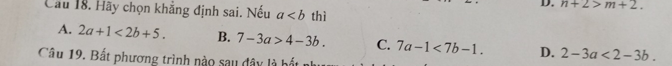 n+2>m+2. 
Cầu 18. Hãy chọn khẳng định sai. Nếu a thì
A. 2a+1<2b+5. B. 7-3a>4-3b. C. 7a-1<7b-1</tex>.
D. 2-3a<2-3b</tex>. 
Câu 19. Bất phương trình nào sau đây là b ết