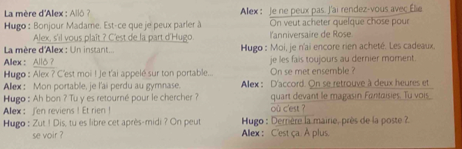 La mère d'Alex : Allô ? Alex: Je ne peux pas. J'ai rendez-vous avec Élie 
Hugo : Bonjour Madame. Est-ce que je peux parler à On veut acheter quelque chose pour 
Alex, s'il vous plaît ? C'est de la part d'Hugo. l'anniversaire de Rose. 
La mère d'Alex : Un instant... Hugo : Moi, je n'ai encore rien acheté. Les cadeaux. 
Alex : Allô ? je les fais toujours au dernier moment. 
Hugo : Alex ? C'est moi ! Je t'ai appelé sur ton portable... On se met ensemble ? 
Alex : Mon portable, je l'ai perdu au gymnase. Alex : D'accord. On se retrouve à deux heures et 
Hugo : Ah bon ? Tu y es retourné pour le chercher ? quart devant le magasin Fantaisies. Tu vois 
Alex： J'en reviens ! Et rien ! où c'est ? 
Hugo : Zut ! Dis, tu es libre cet après-midi ? On peut Hugo : Derrière la mairie, près de la poste ? 
se voir ? Alex : C'est ça. À plus.