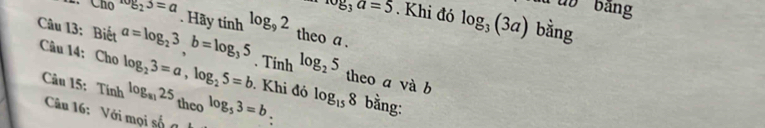 ub bảng 
. Hãy
log _3a=5. Khi đó log _3(3a) bằng 
Chú log _23=a tinh^(log _9)2 theo a . 
Câu 13: Biết a=log _23, b=log _35. Tính log _25 theo a và b 
Câu 14: Cho log _23=a, log _25=b log _8125 log _53=b bằng: 
. Khi đó log _158
Câu 15: Tính theo . 
Câu 16: Với mọi số g