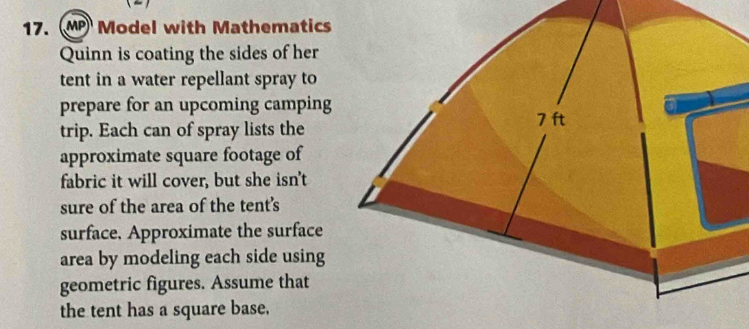 MP Model with Mathematics 
Quinn is coating the sides of her 
tent in a water repellant spray to 
prepare for an upcoming camping 
trip. Each can of spray lists the 
approximate square footage of 
fabric it will cover, but she isn't 
sure of the area of the tent's 
surface. Approximate the surface 
area by modeling each side using 
geometric figures. Assume that 
the tent has a square base.