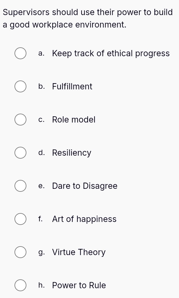 Supervisors should use their power to build
a good workplace environment.
a. Keep track of ethical progress
b. Fulfillment
c. Role model
d. Resiliency
e. Dare to Disagree
f. Art of happiness
g. Virtue Theory
h. Power to Rule