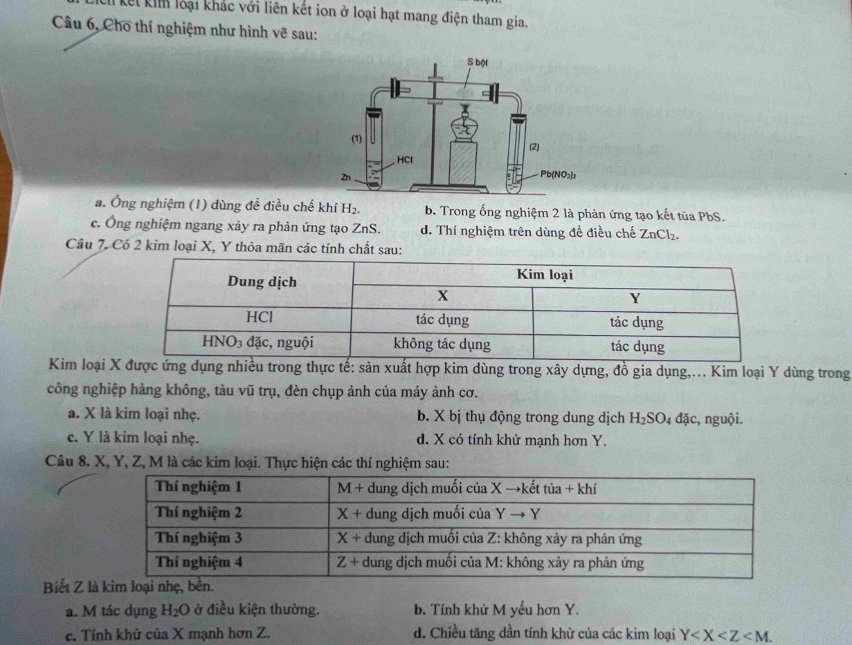 Chi kết kim loại khác với liên kết ion ở loại hạt mang điện tham gia.
Câu 6, Cho thí nghiệm như hình vẽ sau:
a. Ông nghiệm (1) dùng đề điều chế khí H₂. b. Trong ống nghiệm 2 là phản ứng tạo kết tủa PbS.
c. Ông nghiệm ngang xày ra phản ứng tạo ZnS. d. Thí nghiệm trên dùng để điều chế ZnCl₂.
Câu 7. Có 2 kim loại X, Y thỏa mãn các tính chất sau:
Kim loại g nhiều trong thực tế: sản xuất hợp kim dùng trong xây dựng, đồ gia dụng,.. Kim loại Y dùng trong
công nghiệp hàng không, tàu vũ trụ, đèn chụp ảnh của máy ảnh cơ.
a. X là kim loại nhẹ. b. X bị thụ động trong dung dịch H_2SO_4 đặc, nguội.
c. Y là kim loại nhẹ. d. X có tính khử mạnh hơn Y.
Câu 8. X, Y, Z, M là các kim loại. Thực hiện các thí nghiệm sau:
Biết Z là kim loại nhẹ, bê
a. M tác dụng H_2O ở điều kiện thường. b. Tính khử M yếu hơn Y.
c. Tính khử của X mạnh hơn Z. d. Chiều tăng dần tính khử của các kim loại Y