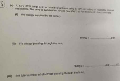 4 (a) A 12V 38W lamp is fit to normal brightness using a 12V car battery of negligible internal 
resistance. The lamp is switched on for one hour (3600s). For the time of 1 hour, calculate 
(1) the energy supplied by the battery
energy =_  J [2) 
(ii) the charge passing through the lamp 
charge = _unit_ .[3] 
(IIi) the total number of electrons passing through the lamp.