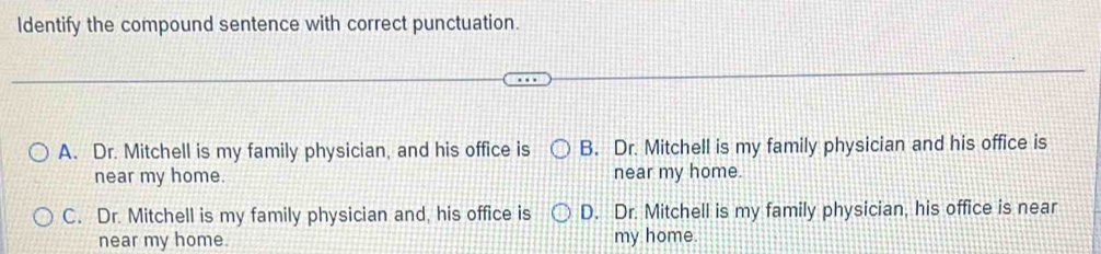 Identify the compound sentence with correct punctuation.
A. Dr. Mitchell is my family physician, and his office is B. Dr. Mitchell is my family physician and his office is
near my home. near my home.
C. Dr. Mitchell is my family physician and, his office is D. Dr. Mitchell is my family physician, his office is near
near my home. my home.