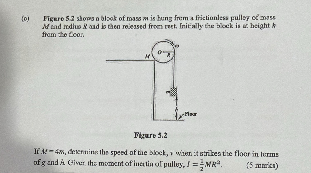 Figure 5.2 shows a block of mass m is hung from a frictionless pulley of mass 
Mand radius R and is then released from rest. Initially the block is at height h
from the floor. 
Figure 5.2 
If M=4m , determine the speed of the block, v when it strikes the floor in terms 
of g and h. Given the moment of inertia of pulley, I= 1/2 MR^2. (5 marks)