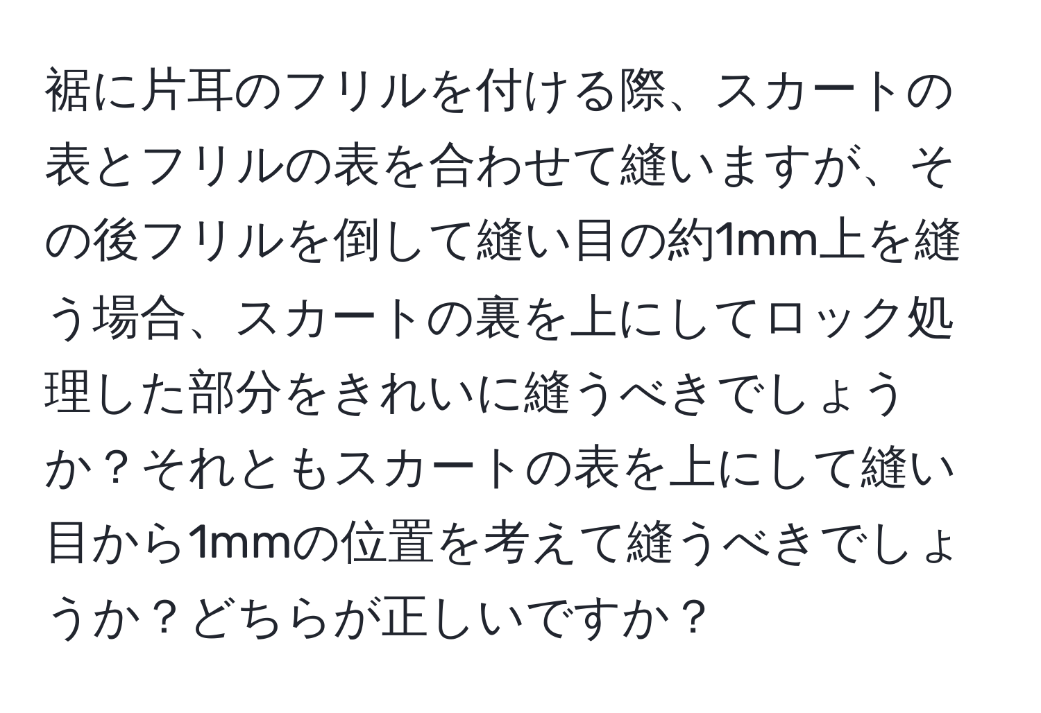 裾に片耳のフリルを付ける際、スカートの表とフリルの表を合わせて縫いますが、その後フリルを倒して縫い目の約1mm上を縫う場合、スカートの裏を上にしてロック処理した部分をきれいに縫うべきでしょうか？それともスカートの表を上にして縫い目から1mmの位置を考えて縫うべきでしょうか？どちらが正しいですか？