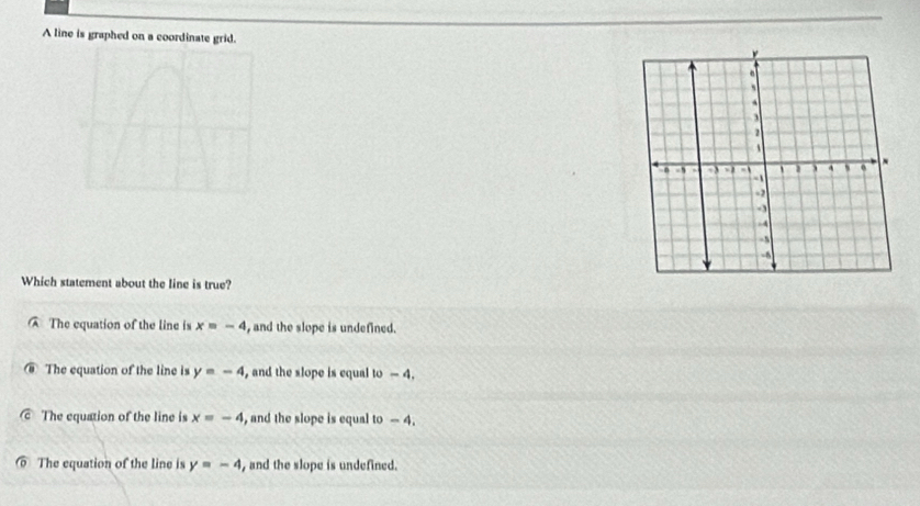 A line is graphed on a coordinate grid.
Which statement about the line is true?
The equation of the line is x=-4 , and the slope is undefined.
The equation of the line is y=-4 , and the slope is equal to - 4.
The equation of the line is x=-4 , and the slope is equal to - 4.
The equation of the line is y=-4 , and the slope is undefined.