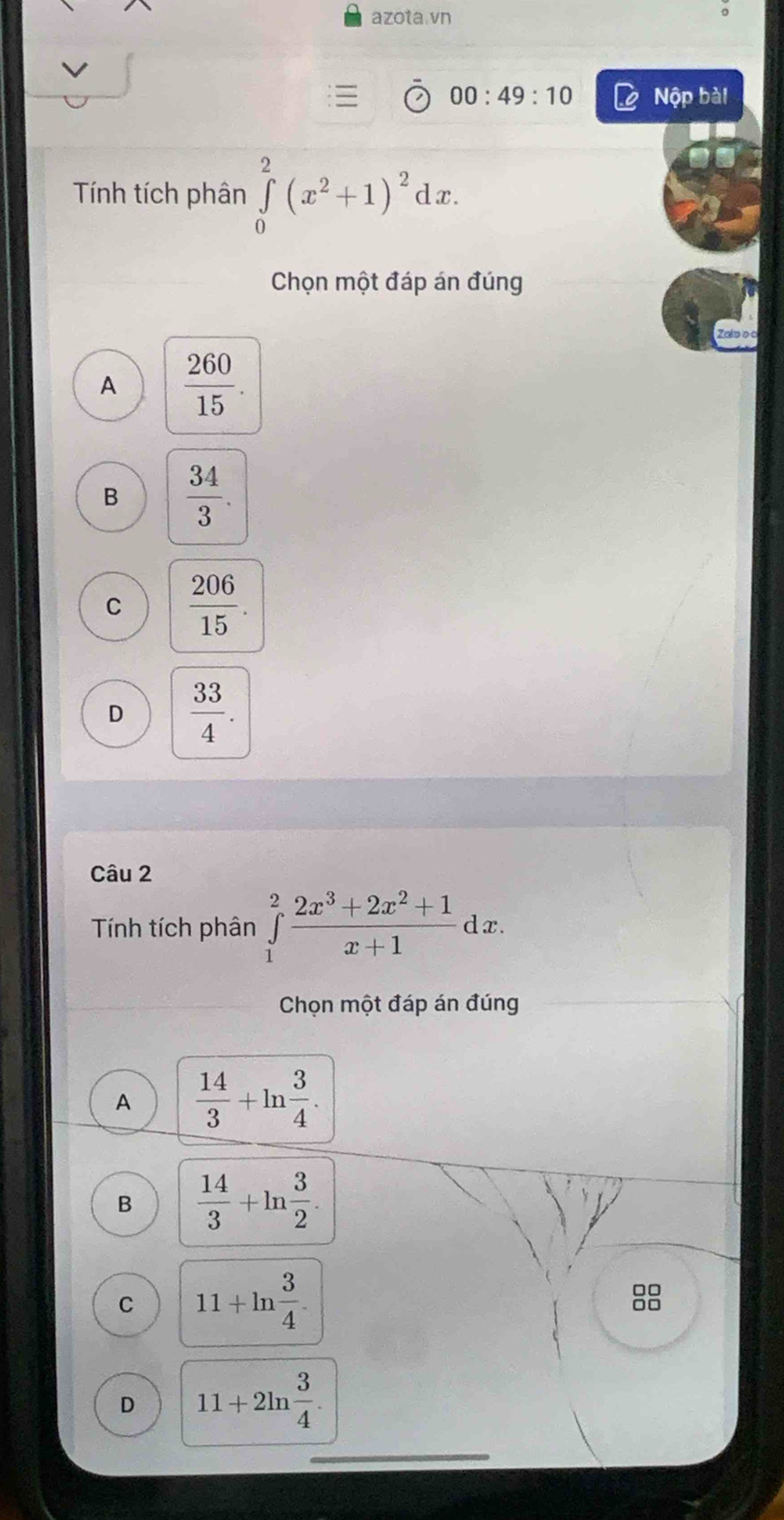 azota.vn
。
00:49:10 Nộp bài
Tính tích phân ∈tlimits _0^(2(x^2)+1)^2dx. 
Chọn một đáp án đúng
A  260/15 .
B  34/3 .
C  206/15 .
D  33/4 . 
Câu 2
Tính tích phân ∈tlimits _1^(2frac 2x^3)+2x^2+1x+1dx. 
Chọn một đáp án đúng
A  14/3 +ln  3/4 .
B  14/3 +ln  3/2 
C 11+ln  3/4 .

D 11+2ln  3/4 .