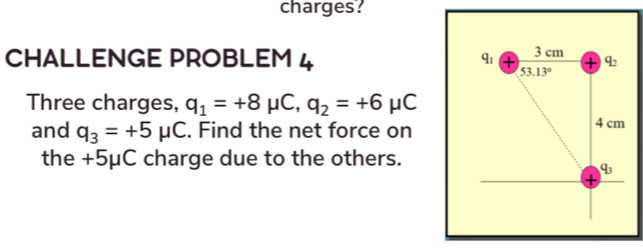 charges?
CHALLENGE PROBLEM 4 
Three charges, q_1=+8mu C,q_2=+6mu C
and q_3=+5mu C. Find the net force on
the +5μC charge due to the others.