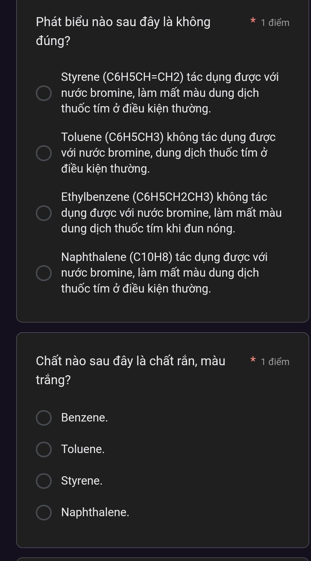 Phát biểu nào sau đây là không 1 điểm
đúng?
Styrene (C6H5CH=CH2) tác dụng được với
nước bromine, làm mất màu dung dịch
thuốc tím ở điều kiện thường.
Toluene (C6H5CH3) không tác dụng được
với nước bromine, dung dịch thuốc tím ở
điều kiện thường.
Ethylbenzene ( C6H5CH2CH3) không tác
dụng được với nước bromine, làm mất màu
dung dịch thuốc tím khi đun nóng.
Naphthalene (C10H8) tác dụng được với
nước bromine, làm mất màu dung dịch
thuốc tím ở điều kiện thường.
Chất nào sau đây là chất rắn, màu 1 điểm
trắng?
Benzene.
Toluene.
Styrene.
Naphthalene.
