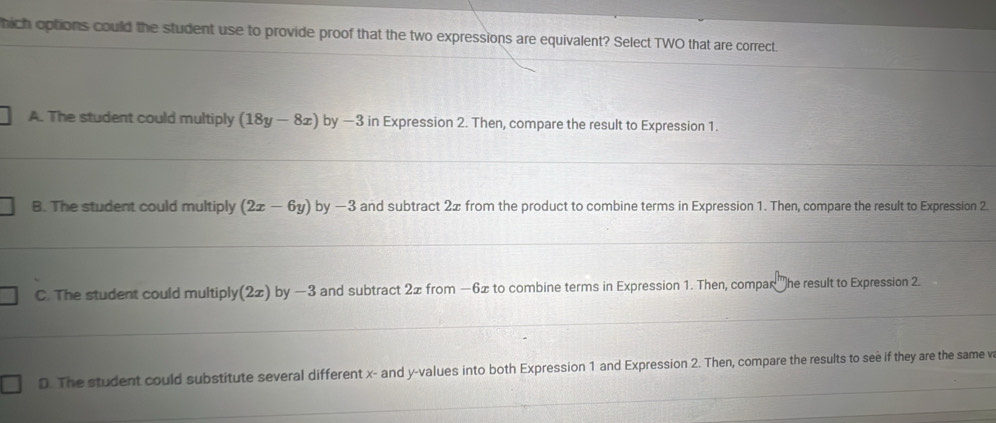 hich options could the student use to provide proof that the two expressions are equivalent? Select TWO that are correct.
A. The student could multiply (18y-8x) by —3 in Expression 2. Then, compare the result to Expression 1.
B. The student could multiply (2x-6y) by —3 and subtract 2x from the product to combine terms in Expression 1. Then, compare the result to Expression 2
C. The student could multiply (2x) by —3 and subtract 2x from −6x to combine terms in Expression 1. Then, compar 'he result to Expression 2
D. The student could substitute several different x - and y -values into both Expression 1 and Expression 2. Then, compare the results to see if they are the same v