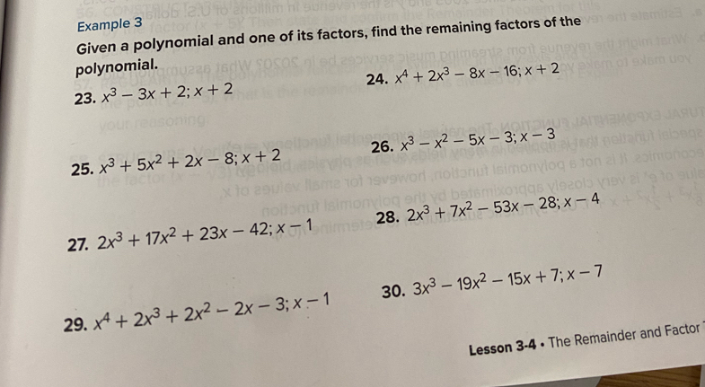 Example 3 
Given a polynomial and one of its factors, find the remaining factors of the 
polynomial. 
24. 
23. x^3-3x+2; x+2 x^4+2x^3-8x-16; x+2
25. x^3+5x^2+2x-8; x+2 26. x^3-x^2-5x-3; x-3
27. 2x^3+17x^2+23x-42; x-1 28. 2x^3+7x^2-53x-28; x-4
29. x^4+2x^3+2x^2-2x-3; x-1 30. 3x^3-19x^2-15x+7; x-7
Lesson 3-4 • The Remainder and Factor