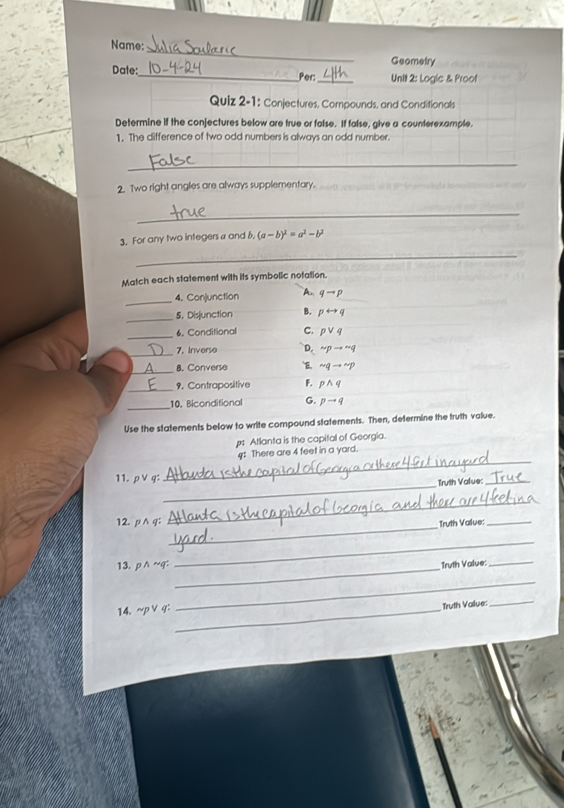 Name:
Geometry
_
Date:_ Per:
Unit 2: Logic & Proof
Quiz 2-1: Conjectures, Compounds, and Conditionals
Determine if the conjectures below are true or false. If false, give a counterexample,
1. The difference of two odd numbers is always an odd number.
_
2. Two right angles are always supplementary.
_
3. For any two integers a and b, (a-b)^2=a^2-b^2
_
Match each statement with its symbolic notation.
_4. Conjunction
A. qto p
B.
_5. Disjunction prightarrow q
_6. Conditional C. pvee q
_7. Inverse D. sim pto sim q
_
8. Converse E, sim qto sim p
_9. Contrapositive F. pwedge q
G.
_10. Biconditional pto q
Use the statements below to write compound statements. Then, determine the truth value.
p: Atlanta is the capital of Georgia.
4: There are 4 feet in a yard.
_
_
_
11. pvee q
Truth Value:_
_
_
_
12. pwedge q : Truth Value:_
_
13.p∧~g: _Truth Value:_
_
14. sim pvee q:_
Truth Value:
_