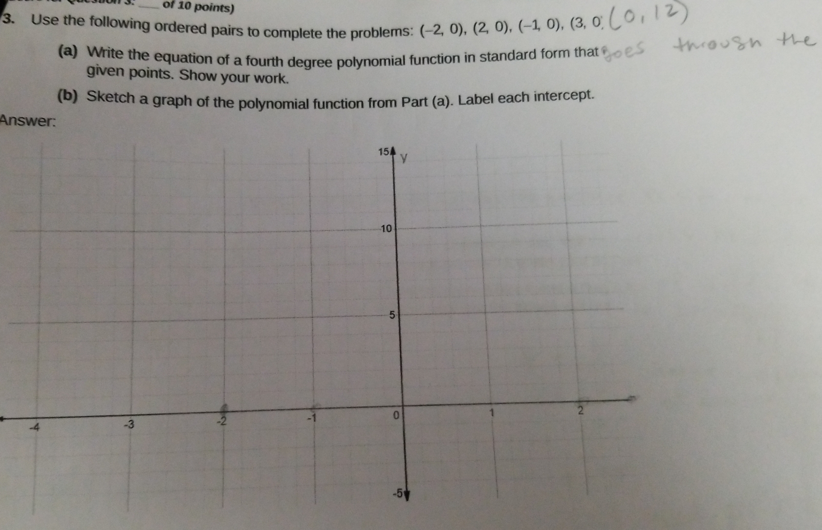 of 10 points) 
3. Use the following ordered pairs to complete the problems: (-2,0),(2,0), (-1,0),(3,0)
(a) Write the equation of a fourth degree polynomial function in standard form that 
given points. Show your work. 
(b) Sketch a graph of the polynomial function from Part (a). Label each intercept. 
Answer: