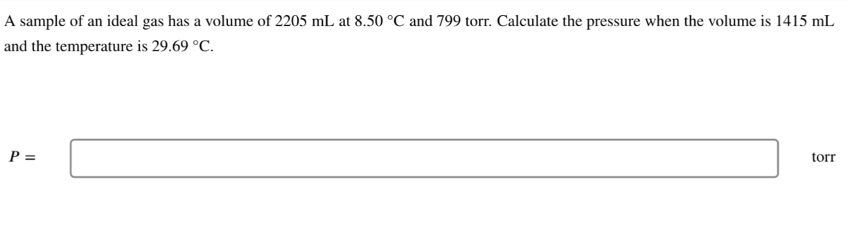 A sample of an ideal gas has a volume of 2205 mL at and 799 torr. Calculate the pressure when the volume is 1415 mL 8.50°C
and the temperature is 29.69°C.
P=□ torr