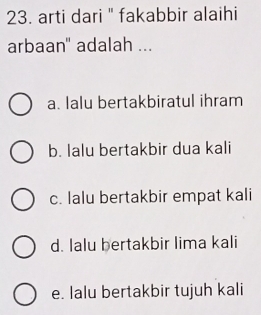 arti dari " fakabbir alaihi
arbaan" adalah ...
a. lalu bertakbiratul ihram
b. Ialu bertakbir dua kali
c. lalu bertakbir empat kali
d. lalu bertakbir lima kali
e. lalu bertakbir tujuh kali