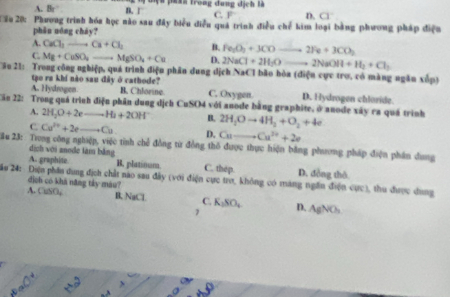 Điện phín trong đung địch là
A. Br B.1 C, F D. Cl
Cầu 20: Phương trình hóa học nào sau đây biểu điễu quả trình điều chế kim loại bằng phương pháp điện
phān nóng cháy?
A. CaCl_3to Ca+Cl_2
B. Fe_2O_3+3COto 2Fe+3CO_2
C Mg+CuSO_4to MgSO_4+Cu D. 2NaCl+2H_2Oto 2NaOH+H_2+Cl_2
Câu 21:  Trong công nghiệp, quá trình điện phân dung dịch NaCl bão hòa (điện cực trợ, có màng ngăn xếp)
tào ra khí nào sau đày ở cathode?
A. Hydrogen. B. Chlorine. C. Oxygen. D. Hydrogen chloride.
Cău 22: Trong quá trình điện phân dung dịch CuSO4 với anode bằng graphite, ở anode xây ra quá trình
A. 2H_2O+2eto H_2+2OH^- B. 2H_2Oto 4H_2+O_2+4e
C. Cu^(2+)+2eto Cu.
D. Cuto Cu^(2+)+2e
2 u 23: : Trong công nghiệp, việc tình chế đồng từ đồng thô được thực hiện bằng phương pháp điện phần dung
dịch với anode làm bằng
A. graphite B. platinum. C. thep. D. đồng thô
2ău 24: Điện phân dung địch chất nao sau đây (với điện cực trợ, không có máng ngân điện cực), thu được dung
dịch có khá năng tây máu?
A. CuSO₄ B, NaCl C. K_2SO_4 D. AgNO_3
1