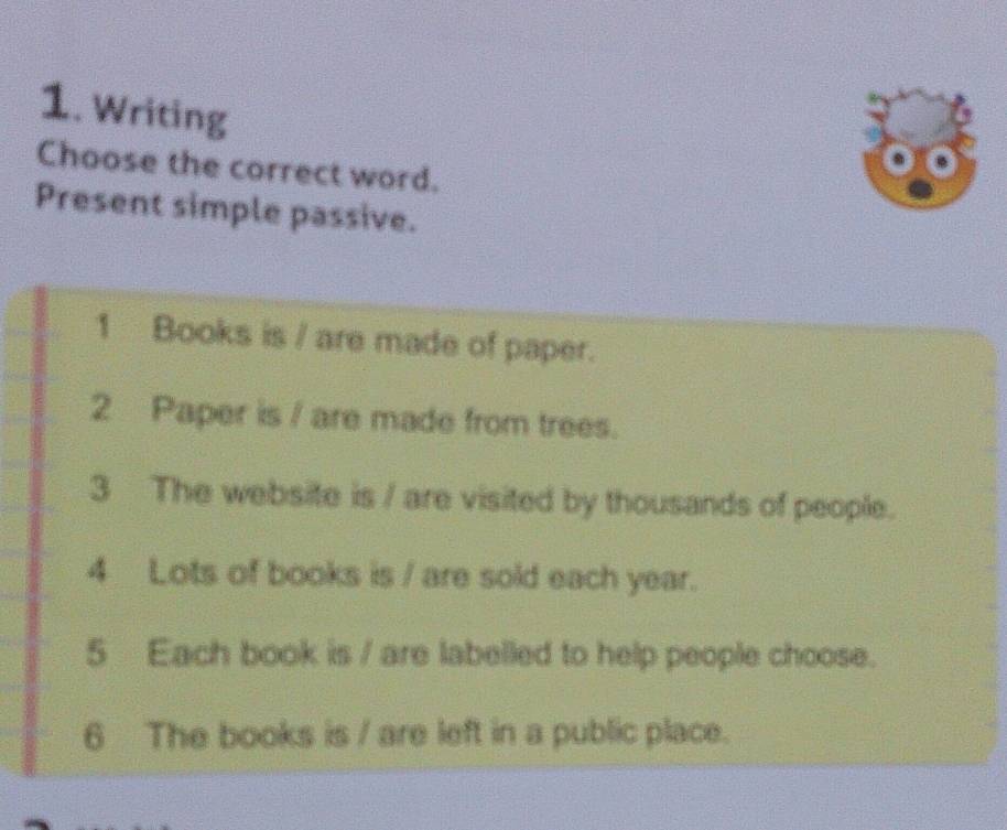 Writing 
Choose the correct word. 
Present simple passive. 
1 Books is / are made of paper. 
2 Paper is / are made from trees. 
3 The website is / are visited by thousands of people. 
4 Lots of books is / are sold each year. 
5 Each book is / are labelled to help people choose. 
6 The books is / are left in a public place.