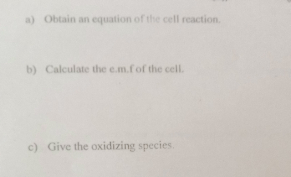 Obtain an equation of the cell reaction. 
b) Calculate the e. m.f of the cell. 
c) Give the oxidizing species.