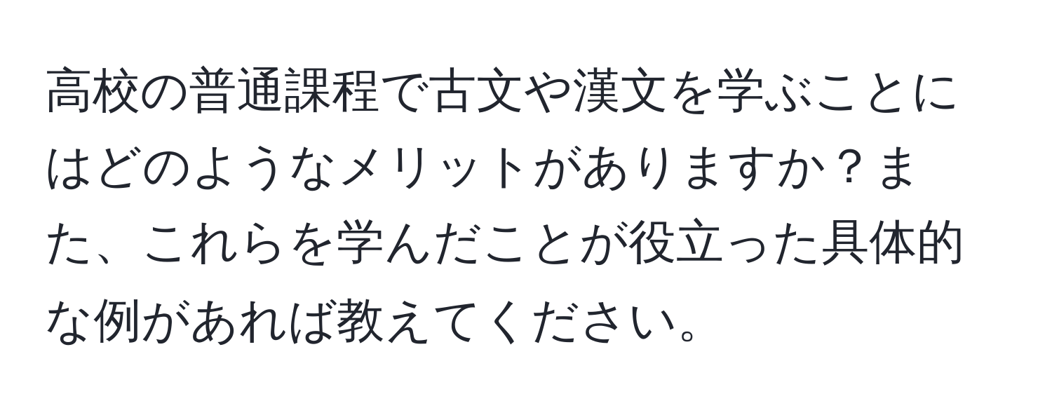 高校の普通課程で古文や漢文を学ぶことにはどのようなメリットがありますか？また、これらを学んだことが役立った具体的な例があれば教えてください。