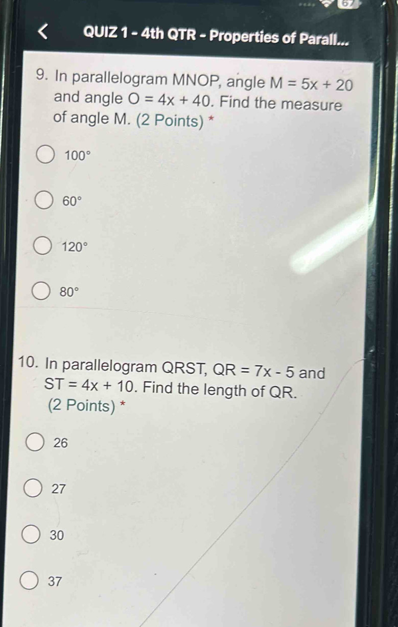 4th QTR - Properties of Parall...
9. In parallelogram MNOP, angle M=5x+20
and angle O=4x+40. Find the measure
of angle M. (2 Points) *
100°
60°
120°
80°
10. In parallelogram QRST, QR=7x-5 and
ST=4x+10. Find the length of QR.
(2 Points) *
26
27
30
37