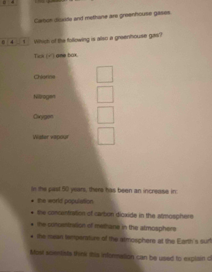 a 4 Ths ques
Carbon dioxide and methane are greenhouse gases.
0 4 . 1 Which of the following is also a greenhouse gas?
Tick (√) one box.
Chlorine
Nitragen
Oxygen
Water vapour
In the past 50 years, there has been an increase in:
the world population
the concentration of carbon dioxide in the atmosphere
the concentration of methane in the atmosphere
the mean temperature of the atmosphere at the Earth's surf
Most scientists think this information can be used to explain c