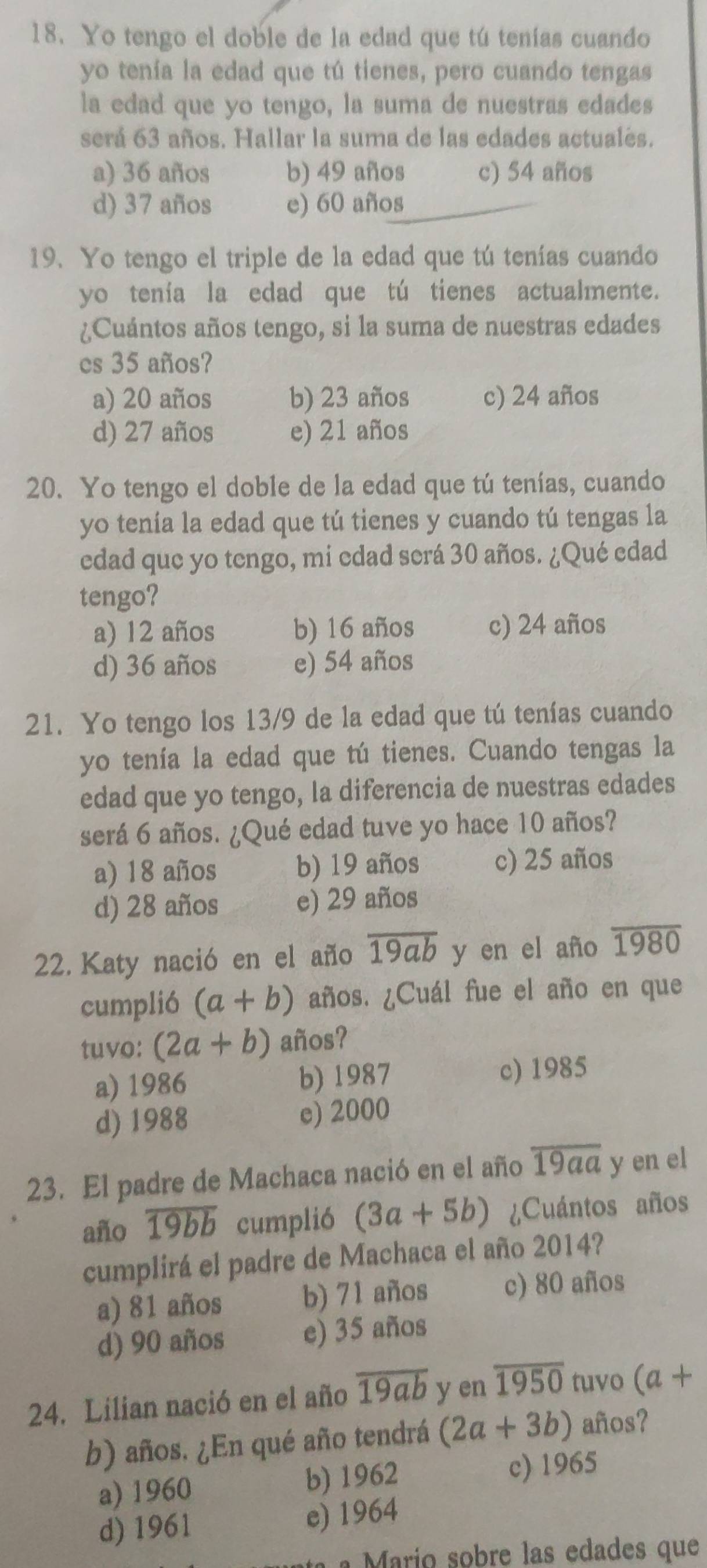 Yo tengo el doble de la edad que tú tenías cuando
yo tenía la edad que tú tienes, pero cuando tengas
la edad que yo tengo, la suma de nuestras edades
será 63 años. Hallar la suma de las edades actuales.
a) 36 años b) 49 años c) 54 años
d) 37 años e) 60 años
19. Yo tengo el triple de la edad que tú tenías cuando
yo tenía la edad que tú tienes actualmente.
¿Cuántos años tengo, si la suma de nuestras edades
cs 35 años?
a) 20 años b) 23 años c) 24 años
d) 27 años e) 21 años
20. Yo tengo el doble de la edad que tú tenías, cuando
yo tenía la edad que tú tienes y cuando tú tengas la
edad que yo tengo, mi edad será 30 años. ¿Qué edad
tengo?
a) 12 años b) 16 años c) 24 años
d) 36 años e) 54 años
21. Yo tengo los 13/9 de la edad que tú tenías cuando
yo tenía la edad que tú tienes. Cuando tengas la
edad que yo tengo, la diferencia de nuestras edades
será 6 años. ¿Qué edad tuve yo hace 10 años?
a) 18 años b) 19 años c) 25 años
d) 28 años e) 29 años
22. Katy nació en el año overline 19ab y en el año overline 1980
cumplió (a+b) años. ¿Cuál fue el año en que
tuvo: (2a+b) años?
a) 1986 b) 1987 c) 1985
d) 1988 e) 2000
23. El padre de Machaca nació en el año overline 19aa y en el
año overline 19bb cumplió (3a+5b) ¿Cuántos años
cumplirá el padre de Machaca el año 2014?
a) 81 años b) 71 años c) 80 años
d) 90 años e) 35 años
24. Lilian nació en el año overline 19ab y en overline 1950 tuvo (a+
b) años. ¿En qué año tendrá (2a+3b) años?
a) 1960 b) 1962 c) 1965
d) 1961 e) 1964
arío sobre las edades que