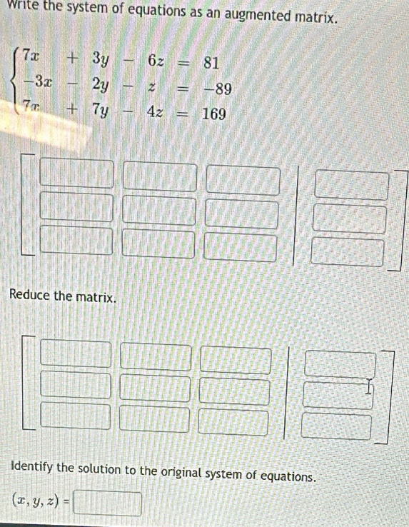 Write the system of equations as an augmented matrix.
beginarrayl 7x+3y-6z=81 -3x-2y-z=-89 7x+7y-4z=169endarray.
Reduce the matrix.
Identify the solution to the original system of equations.
(x,y,z)=