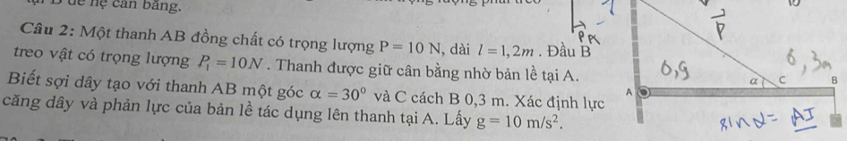 dể nệ can bảng. 
Câu 2: Một thanh AB đồng chất có trọng lượng P=10N , dài l=1,2m. Đầu B 
treo vật có trọng lượng P_1=10N. Thanh được giữ cân bằng nhờ bản lề tại A. 
Biết sợi dây tạo với thanh AB một góc alpha =30° và C cách B 0,3 m. Xác định lực 
căng dây và phản lực của bản lề tác dụng lên thanh tại A. Lấy g=10m/s^2.