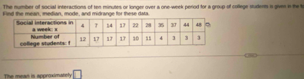 The number of social interactions of ten minutes or longer over a one-week period for a group of college students is given in the fo 
Find the mean, median, mode, and midrange for these data. 
The mean is approximately □.