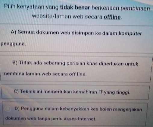 Pilih kenyataan yang tidak benar berkenaan pembinaan
website/laman web secara offline.
A) Semua dokumen web disimpan ke dalam komputer
pengguna.
B) Tidak ada sebarang perisian khas diperlukan untuk
membina laman web secara off line.
C) Teknik ini memerlukan kemahiran IT yang tinggi.
D) Pengguna dalam kebanyakkan kes boleh mengerjakan
dokumen web tanpa perlu akses Internet.