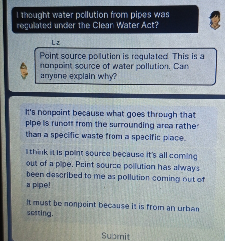 thought water pollution from pipes was
regulated under the Clean Water Act?
Liz
Point source pollution is regulated. This is a
nonpoint source of water pollution. Can
anyone explain why?
It's nonpoint because what goes through that
pipe is runoff from the surrounding area rather
than a specific waste from a specific place.
I think it is point source because it's all coming
out of a pipe. Point source pollution has always
been described to me as pollution coming out of
a pipe!
It must be nonpoint because it is from an urban
setting.
Submit