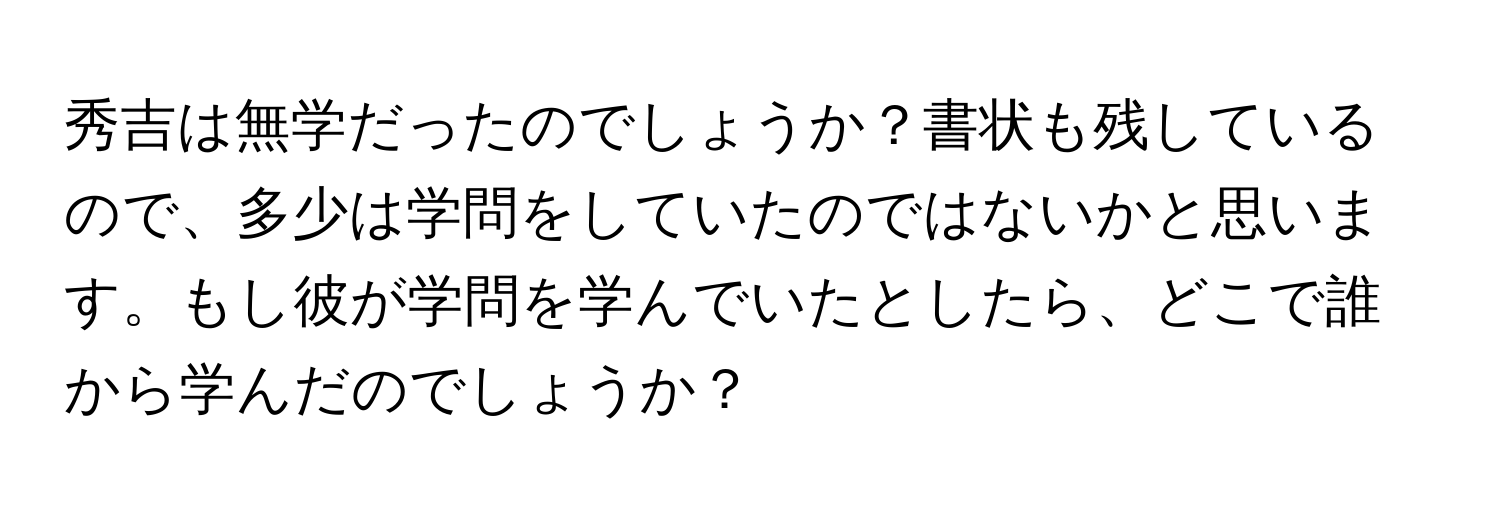 秀吉は無学だったのでしょうか？書状も残しているので、多少は学問をしていたのではないかと思います。もし彼が学問を学んでいたとしたら、どこで誰から学んだのでしょうか？