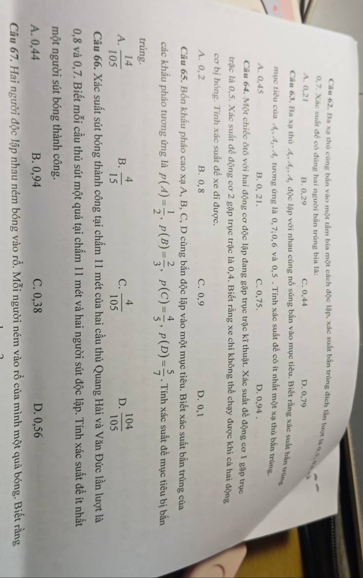 Ba xạ thủ cùng bắn vào một tấm bia một cách độc lập, xác suất bắn trúng đích lần lượt là 0.5, 0 gà
0,7. Xác suất để có đúng hai người bắn trúng bia là:
A. 0,21 B. 0,29 C. 0,44
D. 0,79
Câu 63. Ba xạ thủ A,4ậ, A, độc lập với nhau cùng nổ súng bắn vào mục tiêu. Biết rằng xác suất bắn trong
mục tiêu của A, Aậ, 4, tương ứng là 0,7;0,6 và 0,5 . Tính xác suất đề có ít nhất một xạ thủ bắn trúng.
A. 0,45 B. 0, 21. C. 0,75. D. 0,94 .
Câu 64. Một chiếc ôtô với hai động cơ độc lập đang gặp trục trặc kĩ thuật. Xác suất để động cơ 1 gặp trục
trặc là 0,5. Xác suất để động cơ 2 gặp trục trặc là 0,4. Biết rằng xe chi không thể chạy được khi cả hai động
cơ bị hỏng. Tính xác suất đề xe đi được.
A. 0, 2 B. 0,8 C. 0,9 D. 0,1
Câu 65. Bốn khẩu pháo cao xạ A, B, C, D cùng bắn độc lập vào một mục tiêu. Biết xác suất bắn trúng của
các khẩu pháo tương ứng là p(A)= 1/2 ,p(B)= 2/3 ,p(C)= 4/5 ,p(D)= 5/7 . Tính xác suất đề mục tiêu bị bắn
trúng.
A.  14/105   4/15   4/105   104/105 
B.
C.
D.
Câu 66. Xác suất sút bóng thành công tại chẩm 11 mét của hai cầu thủ Quang Hải và Văn Đức lần lượt là
0,8 và 0,7. Biết mỗi cầu thủ sút một quả tại chấm 11 mét và hai người sút độc lập. Tính xác suất đề ít nhất
một người sút bóng thành công.
A. 0,44 B. 0,94 C. 0,38 D. 0,56
Câu 67. Hai người độc lập nhau ném bóng vào rỗ. Mỗi người ném vào rỗ của mình một quả bóng. Biết rằng