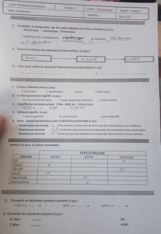 Compléter le paragraphe par les mots indiqués sur la liste suivante (1,5 pts):
Electronique - automatique - l'information
L'ordinateur est un équipement de traîtement_
de._
2) Donner le schéma de traitement d’informations (1,5pts) :
3) Citez deux unités de mesure d'informations en informatique (1 pts):
1._
2._
Exercice 2 (5pts):
1) Cochez l'élément intrus (1 pts) :
* Traitement □ automatique ￥linux * Information
2) Le Microprocesseur signifie (1 pts) :
* Unité centrale de calcul O unité centrale de traitement unité centrale
3) Classifiez les nombres suivant 2 Mo - 3022 Ko - 0.5 Go (1 pts)
4) Software signifie (1 pts) :
partie matérielle unité centrale * partie logicielle
5) Reliez chaque périphérique avec la définition convenable (1 pts) :
Périphériques de stockage d e Permettent à l'unité centrale d'envoyer des informations vers l'extérieur
Périphériques d'entrée β É Permettent de conserver les programmes de traîtement et des informations
Périphériques de sortie L e Sont eux qui vont permettre d'envoyer des informations à l'unité centrale
Exercice 3 (6 pts) :
Mettez (×) dans la cellule convenable:
Exercice 4 (5 pts):
1) Convertir en décimale nombres suivants (3 pts) :
1101_/2= _/ 1 0 101_12= _ / 10 11010_12= _/ 10
2) Convertir les nombres suivants (2 pts) :
11Ko= _bit
2Mo= _octet