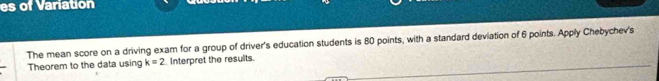 es of Variation 
The mean score on a driving exam for a group of driver's education students is 80 points, with a standard deviation of 6 points. Apply Chebychev's 
Theorem to the data using k=2 Interpret the results.